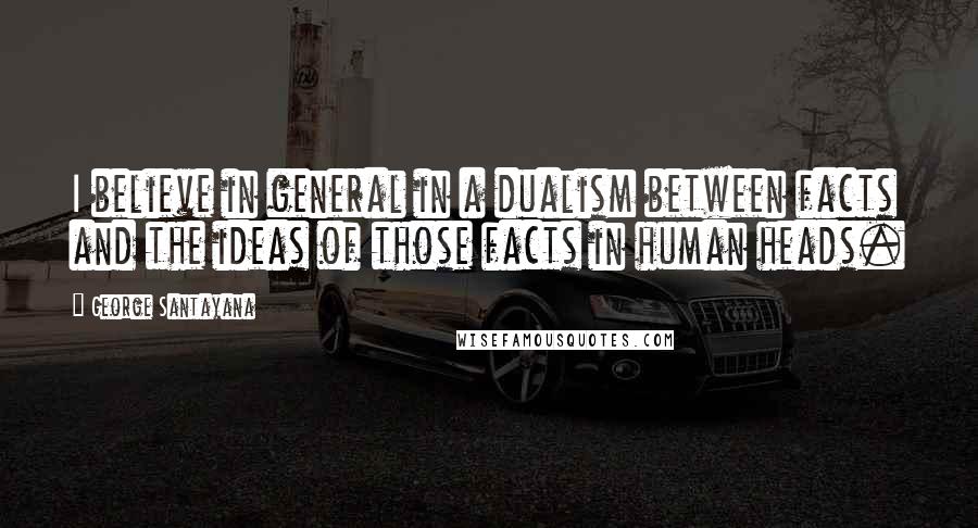 George Santayana Quotes: I believe in general in a dualism between facts and the ideas of those facts in human heads.