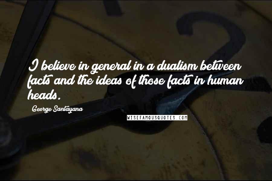 George Santayana Quotes: I believe in general in a dualism between facts and the ideas of those facts in human heads.