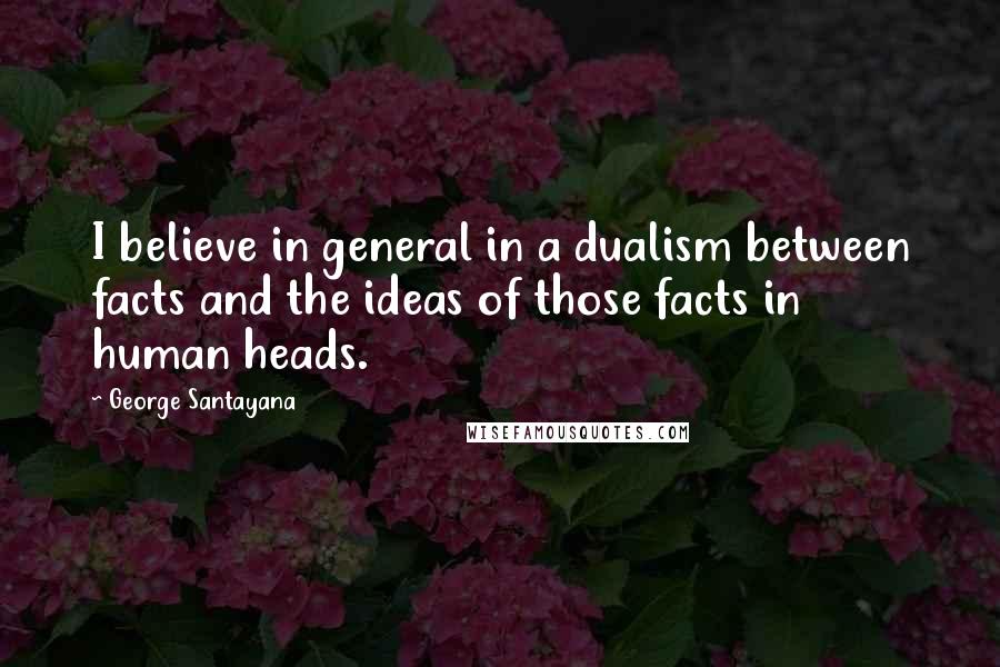 George Santayana Quotes: I believe in general in a dualism between facts and the ideas of those facts in human heads.