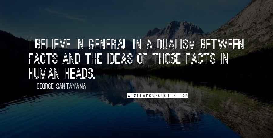 George Santayana Quotes: I believe in general in a dualism between facts and the ideas of those facts in human heads.