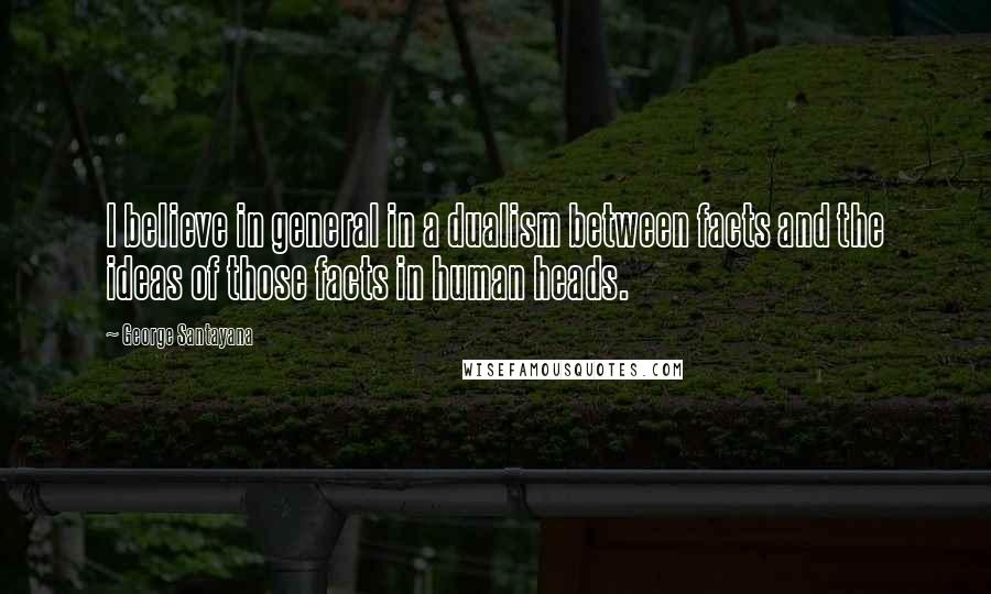 George Santayana Quotes: I believe in general in a dualism between facts and the ideas of those facts in human heads.