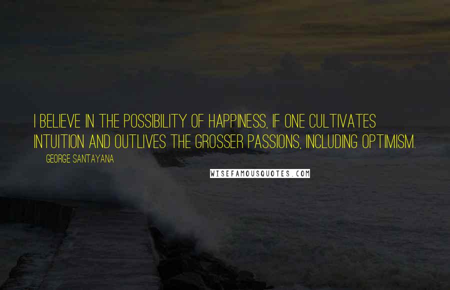 George Santayana Quotes: I believe in the possibility of happiness, if one cultivates intuition and outlives the grosser passions, including optimism.