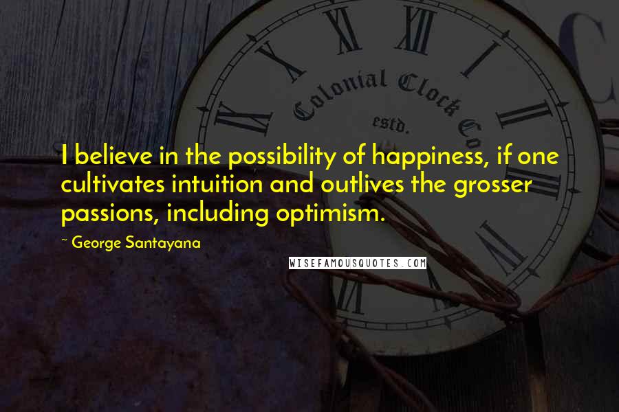 George Santayana Quotes: I believe in the possibility of happiness, if one cultivates intuition and outlives the grosser passions, including optimism.
