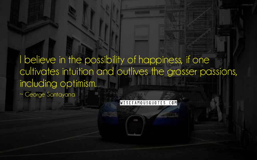 George Santayana Quotes: I believe in the possibility of happiness, if one cultivates intuition and outlives the grosser passions, including optimism.