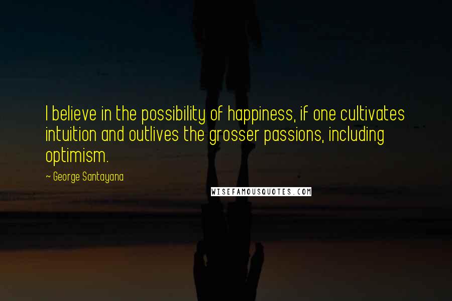 George Santayana Quotes: I believe in the possibility of happiness, if one cultivates intuition and outlives the grosser passions, including optimism.