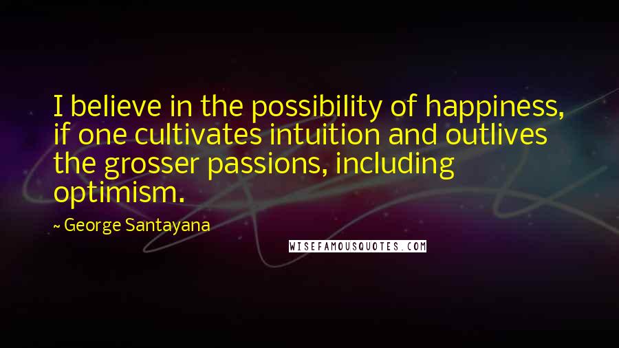 George Santayana Quotes: I believe in the possibility of happiness, if one cultivates intuition and outlives the grosser passions, including optimism.
