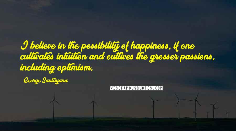 George Santayana Quotes: I believe in the possibility of happiness, if one cultivates intuition and outlives the grosser passions, including optimism.