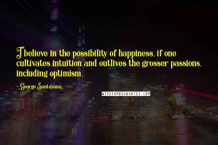 George Santayana Quotes: I believe in the possibility of happiness, if one cultivates intuition and outlives the grosser passions, including optimism.