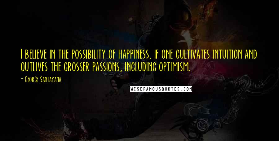 George Santayana Quotes: I believe in the possibility of happiness, if one cultivates intuition and outlives the grosser passions, including optimism.