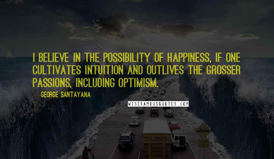 George Santayana Quotes: I believe in the possibility of happiness, if one cultivates intuition and outlives the grosser passions, including optimism.