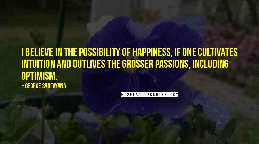 George Santayana Quotes: I believe in the possibility of happiness, if one cultivates intuition and outlives the grosser passions, including optimism.