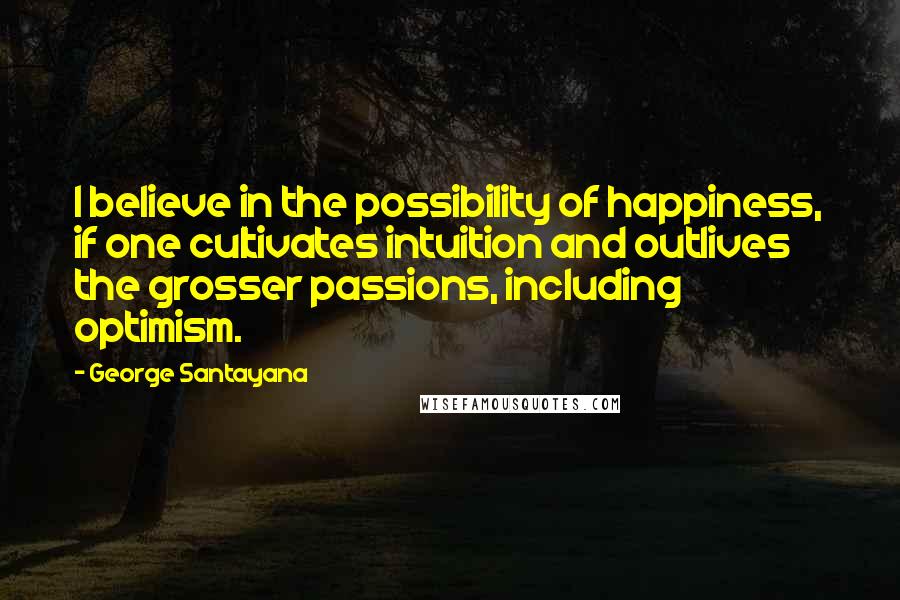 George Santayana Quotes: I believe in the possibility of happiness, if one cultivates intuition and outlives the grosser passions, including optimism.