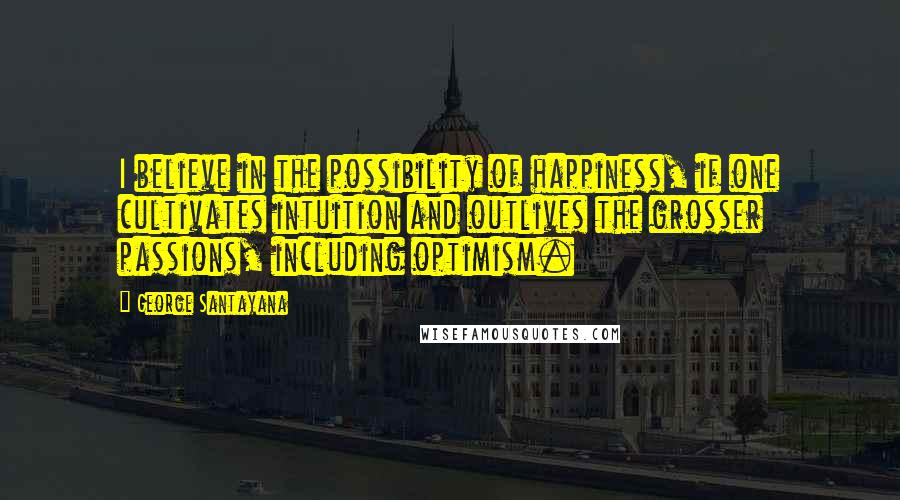 George Santayana Quotes: I believe in the possibility of happiness, if one cultivates intuition and outlives the grosser passions, including optimism.