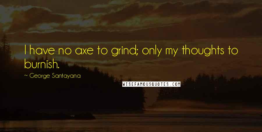 George Santayana Quotes: I have no axe to grind; only my thoughts to burnish.