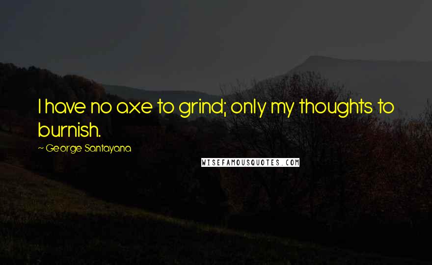 George Santayana Quotes: I have no axe to grind; only my thoughts to burnish.