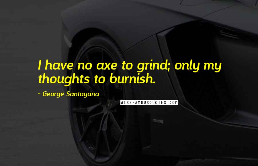 George Santayana Quotes: I have no axe to grind; only my thoughts to burnish.