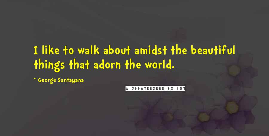 George Santayana Quotes: I like to walk about amidst the beautiful things that adorn the world.