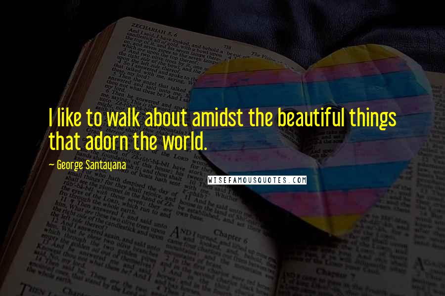 George Santayana Quotes: I like to walk about amidst the beautiful things that adorn the world.