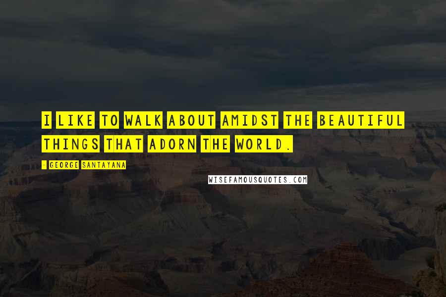 George Santayana Quotes: I like to walk about amidst the beautiful things that adorn the world.