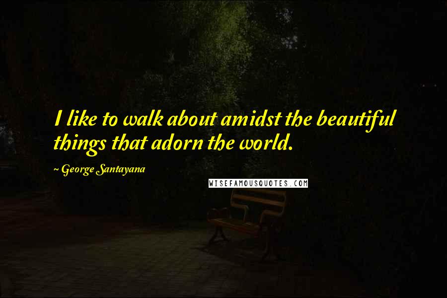 George Santayana Quotes: I like to walk about amidst the beautiful things that adorn the world.