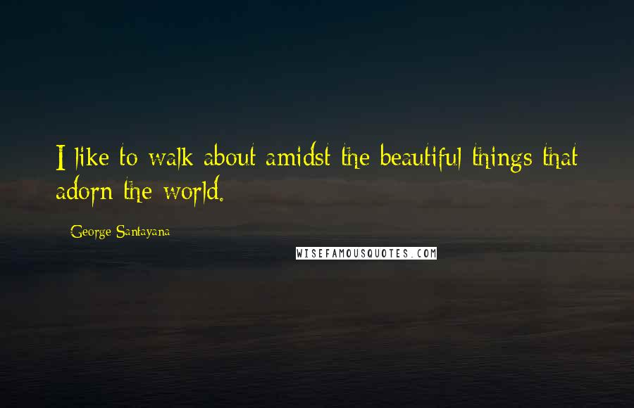 George Santayana Quotes: I like to walk about amidst the beautiful things that adorn the world.