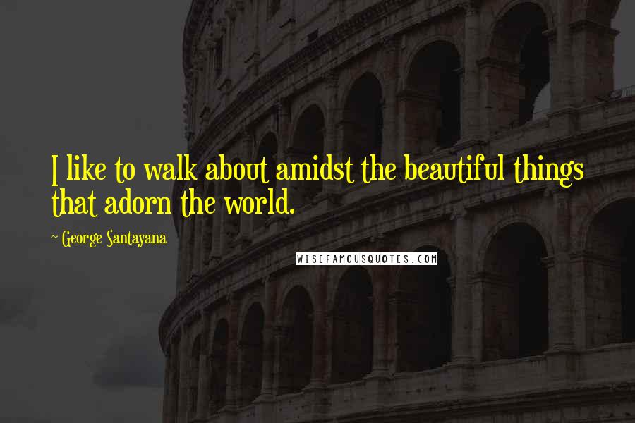 George Santayana Quotes: I like to walk about amidst the beautiful things that adorn the world.