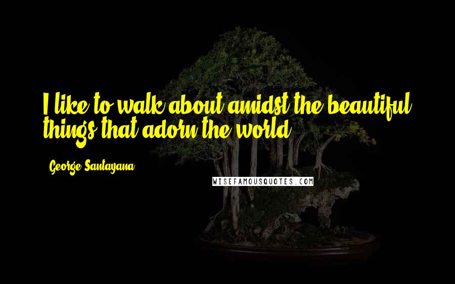 George Santayana Quotes: I like to walk about amidst the beautiful things that adorn the world.