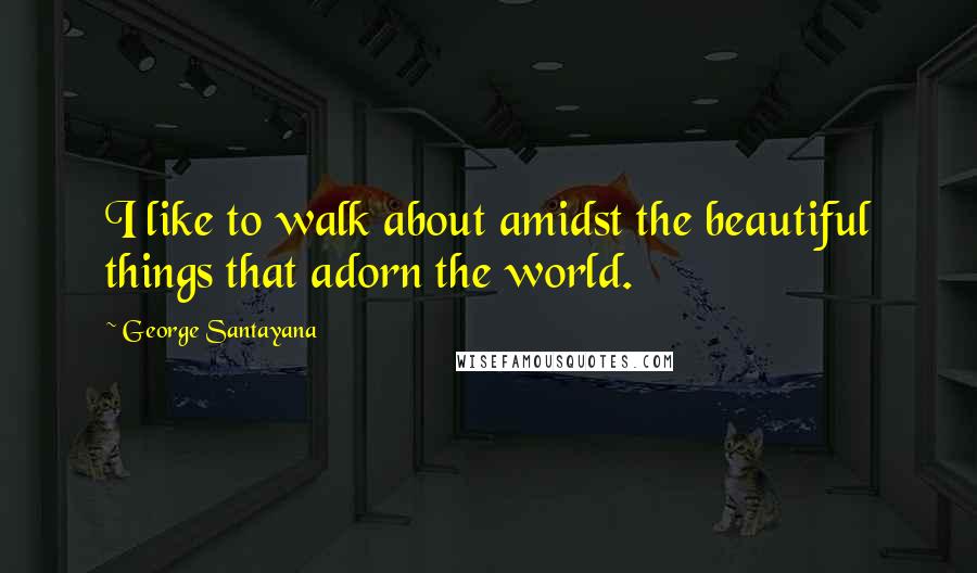 George Santayana Quotes: I like to walk about amidst the beautiful things that adorn the world.