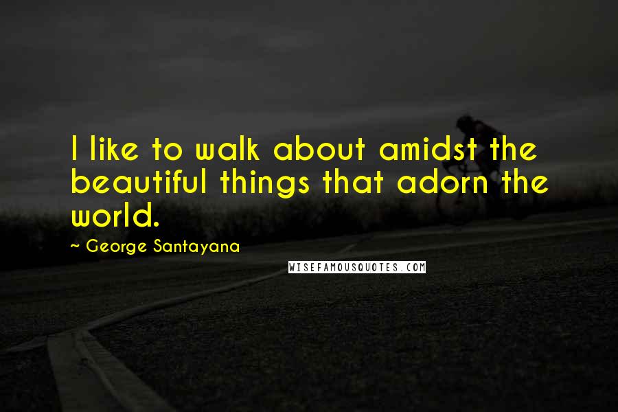 George Santayana Quotes: I like to walk about amidst the beautiful things that adorn the world.