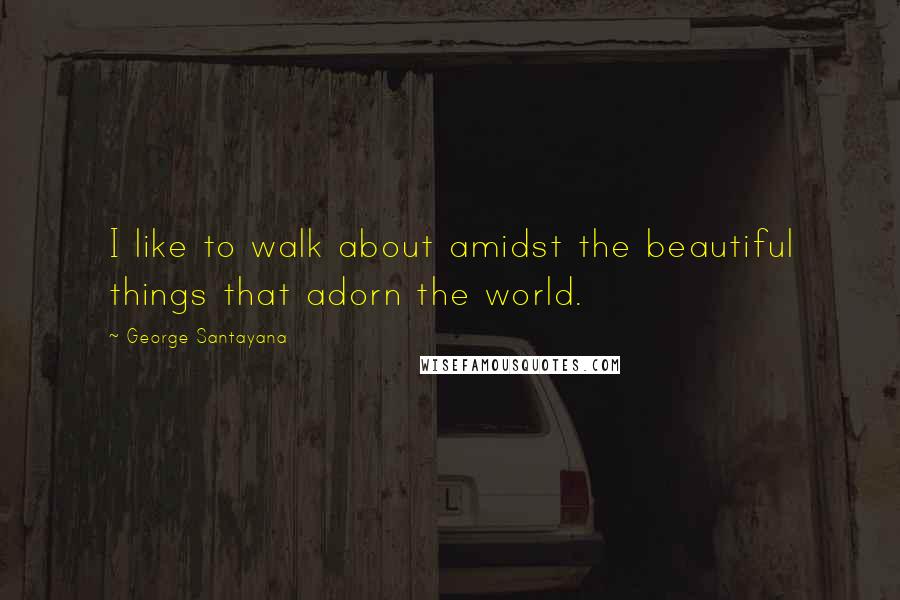 George Santayana Quotes: I like to walk about amidst the beautiful things that adorn the world.