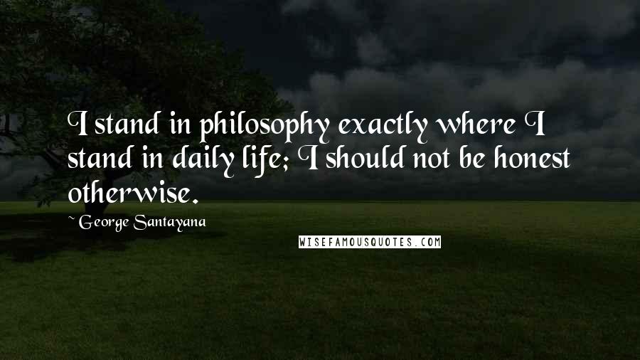 George Santayana Quotes: I stand in philosophy exactly where I stand in daily life; I should not be honest otherwise.