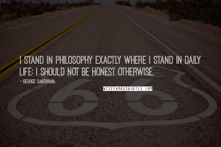 George Santayana Quotes: I stand in philosophy exactly where I stand in daily life; I should not be honest otherwise.