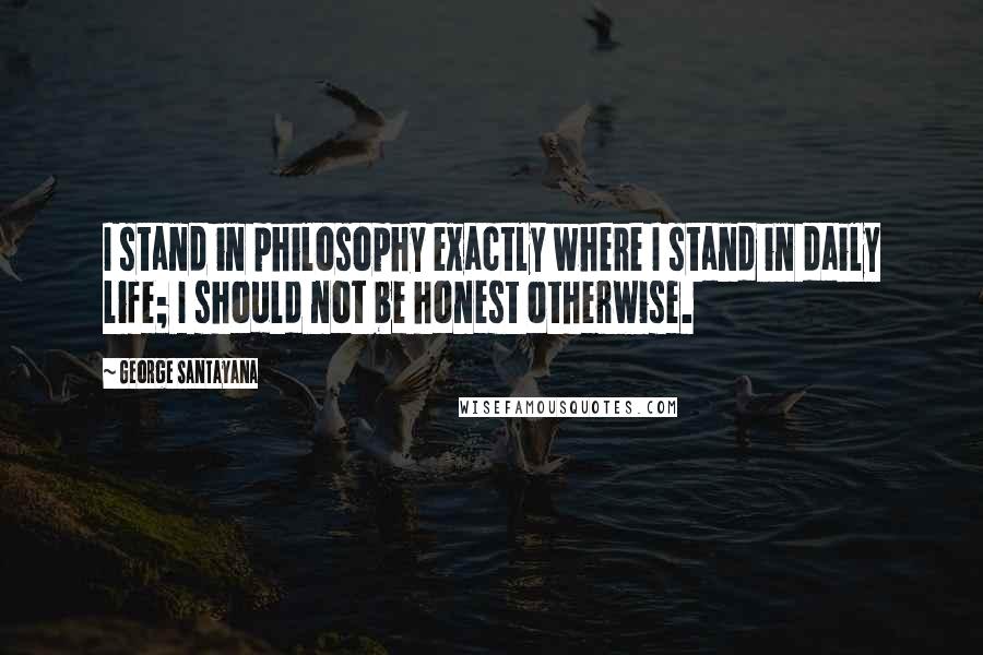 George Santayana Quotes: I stand in philosophy exactly where I stand in daily life; I should not be honest otherwise.