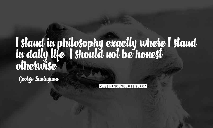 George Santayana Quotes: I stand in philosophy exactly where I stand in daily life; I should not be honest otherwise.