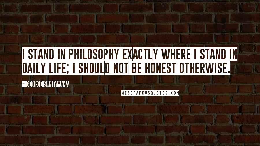 George Santayana Quotes: I stand in philosophy exactly where I stand in daily life; I should not be honest otherwise.