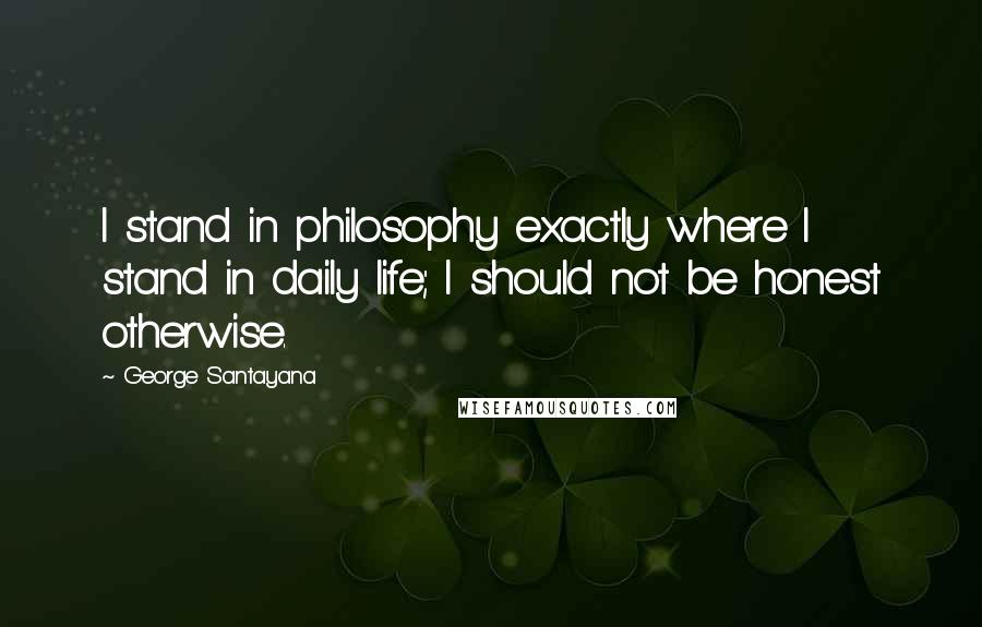 George Santayana Quotes: I stand in philosophy exactly where I stand in daily life; I should not be honest otherwise.