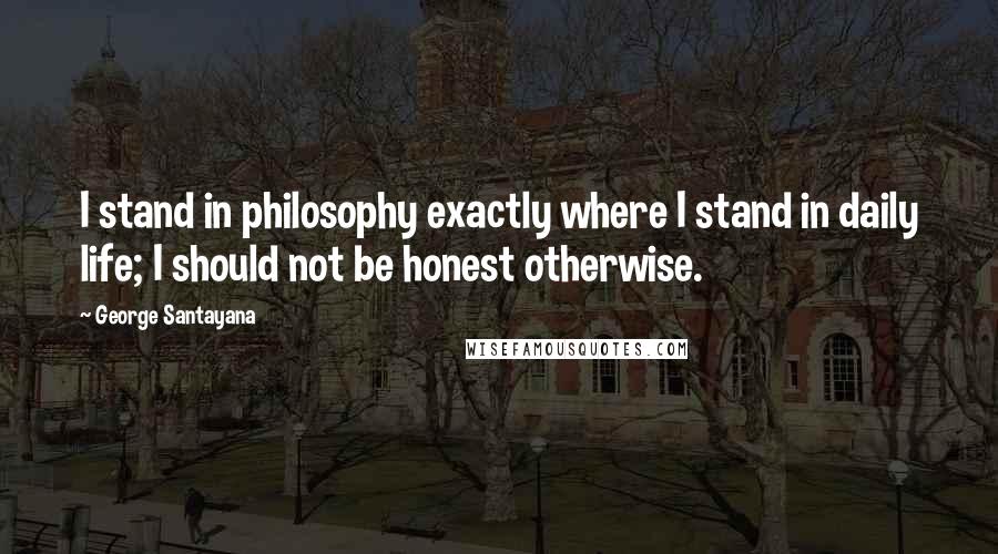 George Santayana Quotes: I stand in philosophy exactly where I stand in daily life; I should not be honest otherwise.