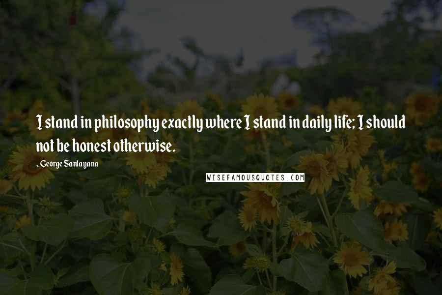 George Santayana Quotes: I stand in philosophy exactly where I stand in daily life; I should not be honest otherwise.