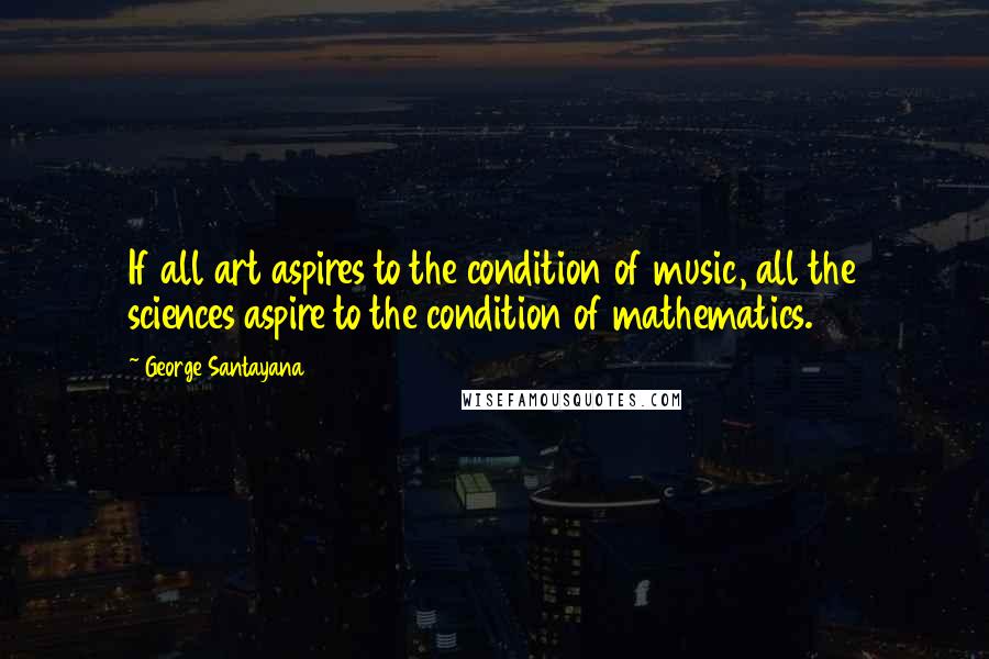 George Santayana Quotes: If all art aspires to the condition of music, all the sciences aspire to the condition of mathematics.