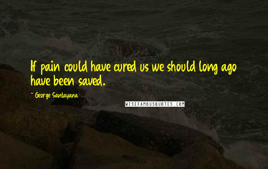 George Santayana Quotes: If pain could have cured us we should long ago have been saved.