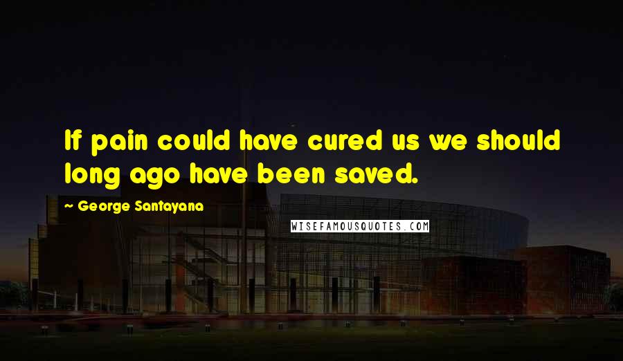 George Santayana Quotes: If pain could have cured us we should long ago have been saved.