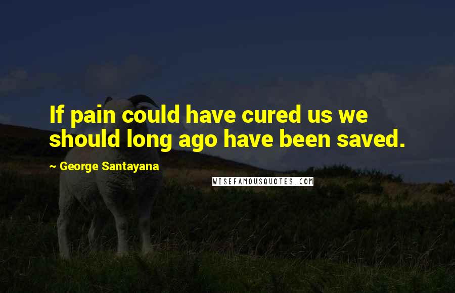 George Santayana Quotes: If pain could have cured us we should long ago have been saved.