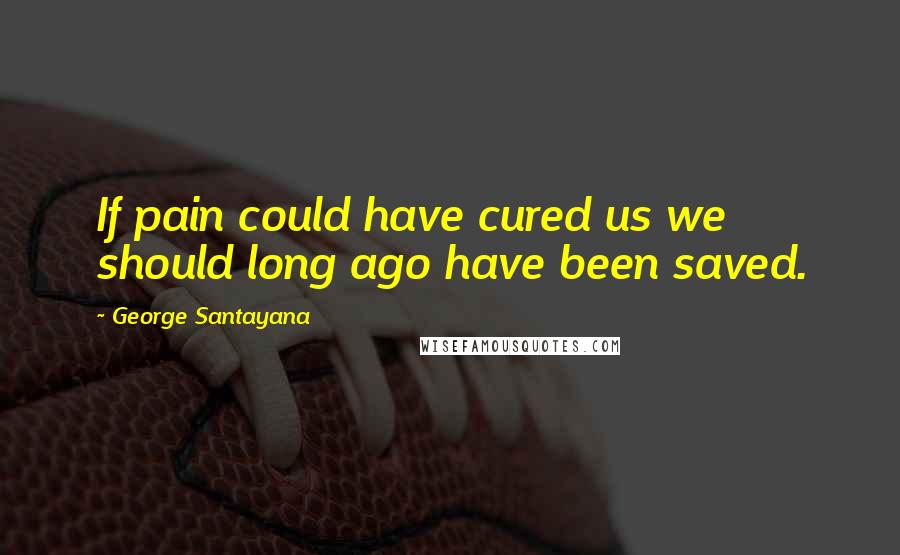 George Santayana Quotes: If pain could have cured us we should long ago have been saved.