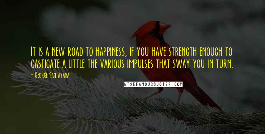 George Santayana Quotes: It is a new road to happiness, if you have strength enough to castigate a little the various impulses that sway you in turn.