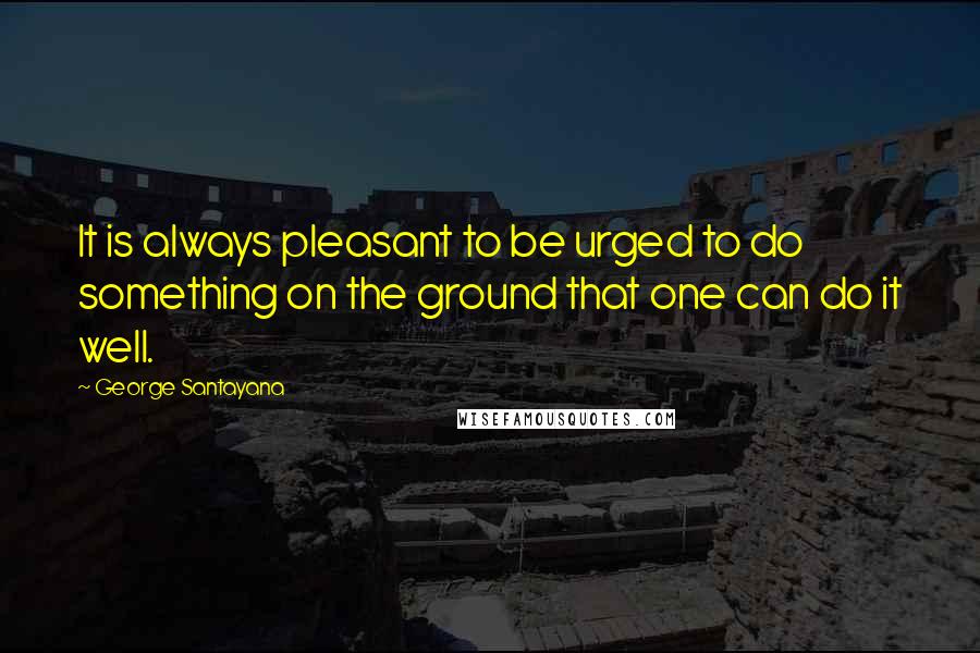 George Santayana Quotes: It is always pleasant to be urged to do something on the ground that one can do it well.