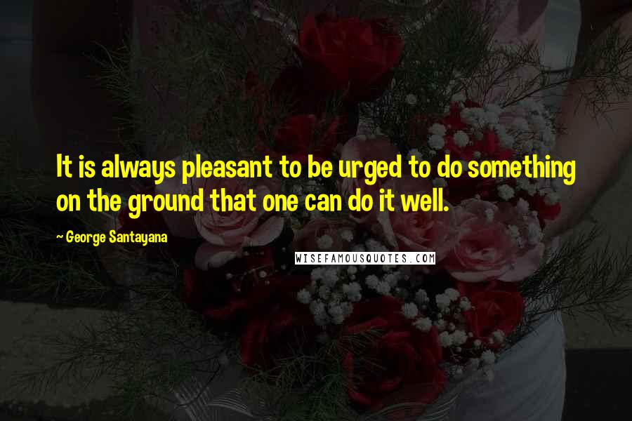 George Santayana Quotes: It is always pleasant to be urged to do something on the ground that one can do it well.