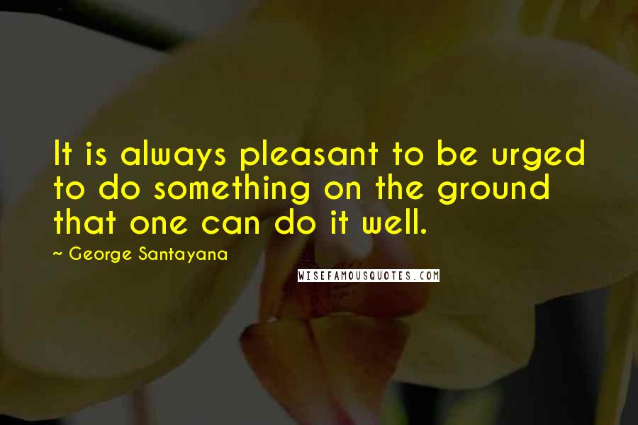 George Santayana Quotes: It is always pleasant to be urged to do something on the ground that one can do it well.