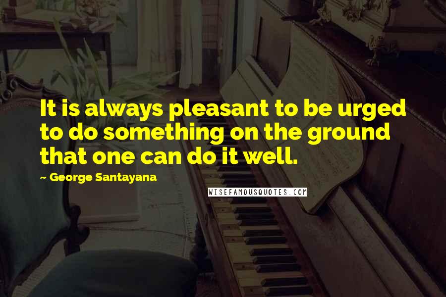 George Santayana Quotes: It is always pleasant to be urged to do something on the ground that one can do it well.