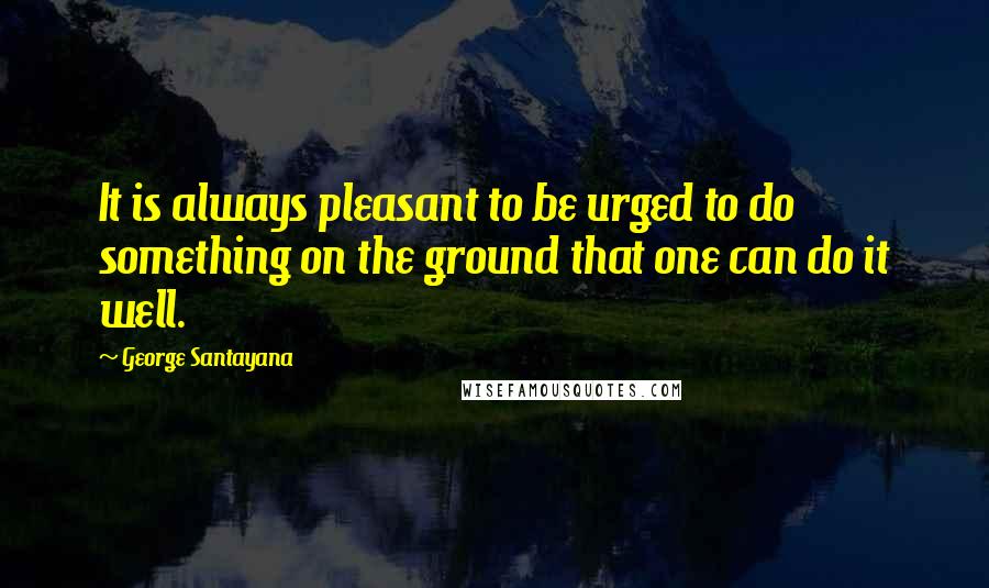 George Santayana Quotes: It is always pleasant to be urged to do something on the ground that one can do it well.