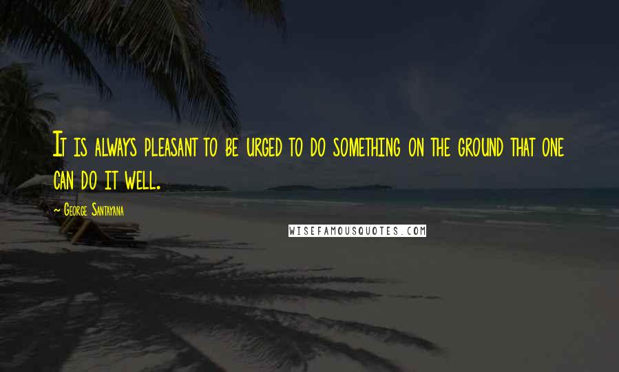 George Santayana Quotes: It is always pleasant to be urged to do something on the ground that one can do it well.